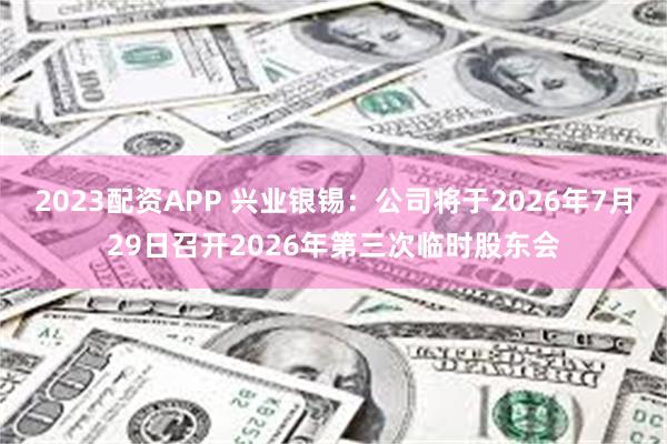 2023配资APP 兴业银锡：公司将于2026年7月29日召开2026年第三次临时股东会