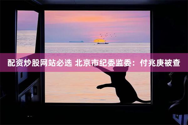 配资炒股网站必选 北京市纪委监委：付兆庚被查