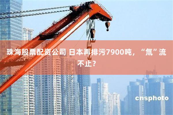珠海股票配资公司 日本再排污7900吨，“氚”流不止？