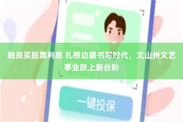 融资买股票利息 扎根边疆书写时代,文山州文艺事业跃上新台阶