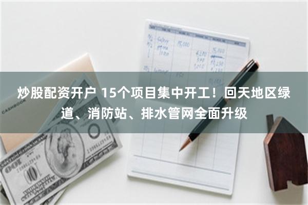炒股配资开户 15个项目集中开工！回天地区绿道、消防站、排水管网全面升级