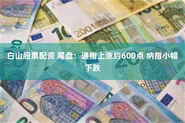 白山股票配资 尾盘：道指上涨约600点 纳指小幅下跌
