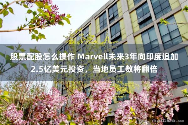 股票配股怎么操作 Marvell未来3年向印度追加2.5亿美元投资，当地员工数将翻倍
