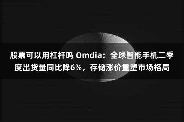 股票可以用杠杆吗 Omdia：全球智能手机二季度出货量同比降6%，存储涨价重塑市场格局