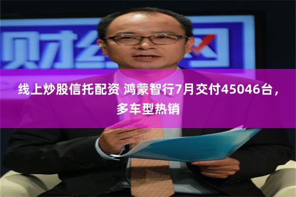 线上炒股信托配资 鸿蒙智行7月交付45046台，多车型热销