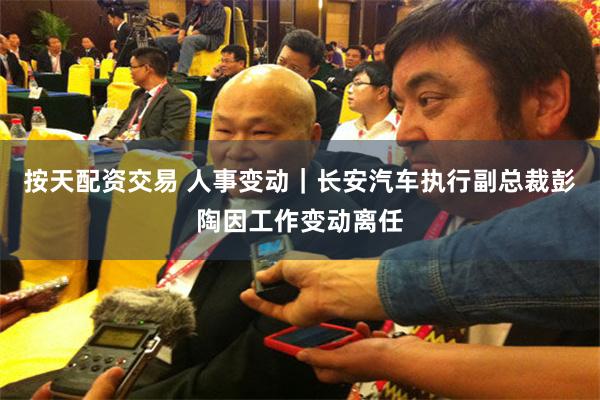 按天配资交易 人事变动｜长安汽车执行副总裁彭陶因工作变动离任