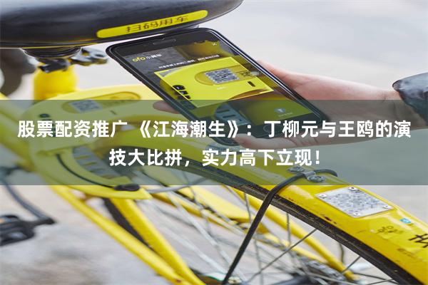 股票配资推广 《江海潮生》：丁柳元与王鸥的演技大比拼，实力高下立现！
