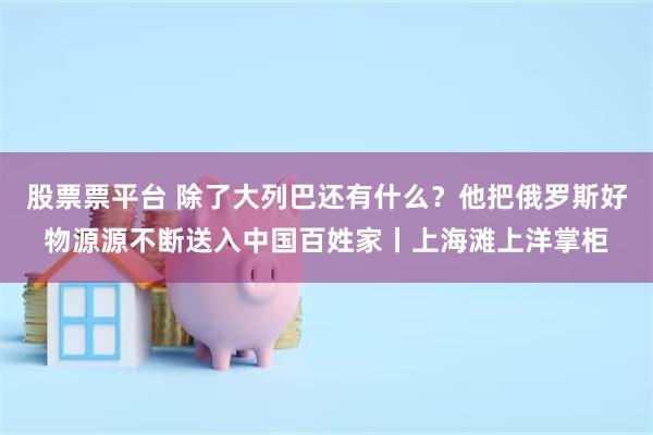 股票票平台 除了大列巴还有什么？他把俄罗斯好物源源不断送入中国百姓家丨上海滩上洋掌柜