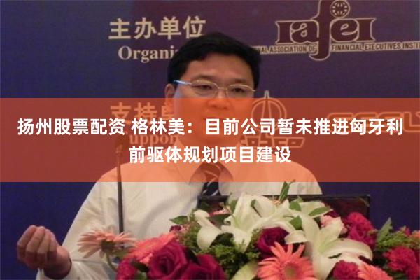 扬州股票配资 格林美：目前公司暂未推进匈牙利前驱体规划项目建设