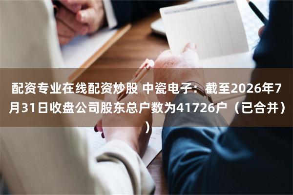 配资专业在线配资炒股 中瓷电子：截至2026年7月31日收盘公司股东总户数为41726户（已合并）