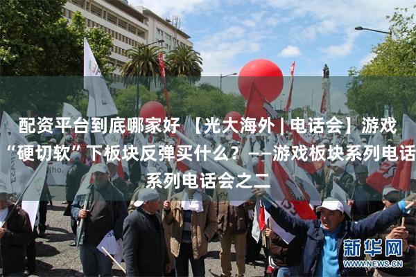配资平台到底哪家好 【光大海外 | 电话会】游戏A+H：“硬切软”下板块反弹买什么？——游戏板块系列电话会之二