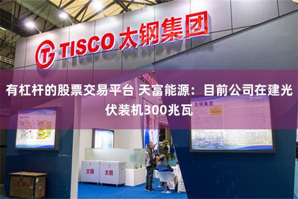有杠杆的股票交易平台 天富能源：目前公司在建光伏装机300兆瓦