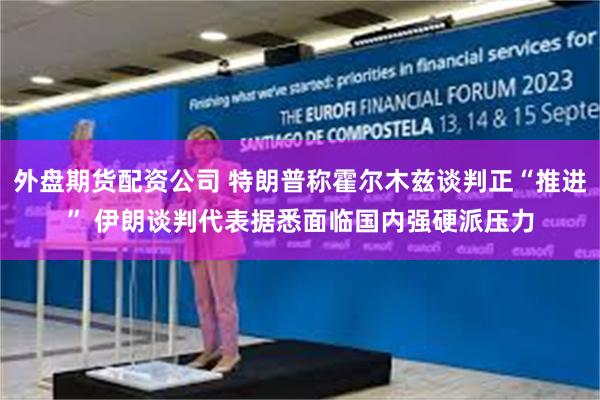 外盘期货配资公司 特朗普称霍尔木兹谈判正“推进” 伊朗谈判代表据悉面临国内强硬派压力