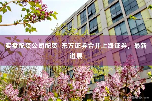 实盘配资公司配资  东方证券合并上海证券，最新进展