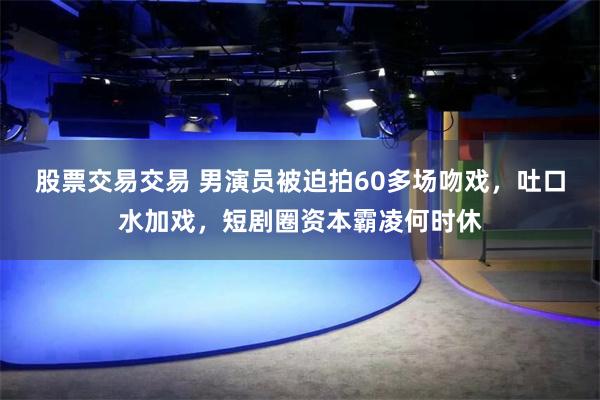 股票交易交易 男演员被迫拍60多场吻戏,吐口水加戏,短剧圈资本霸凌何时休