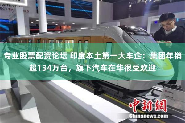 专业股票配资论坛 印度本土第一大车企：集团年销超134万台，旗下汽车在华很受欢迎