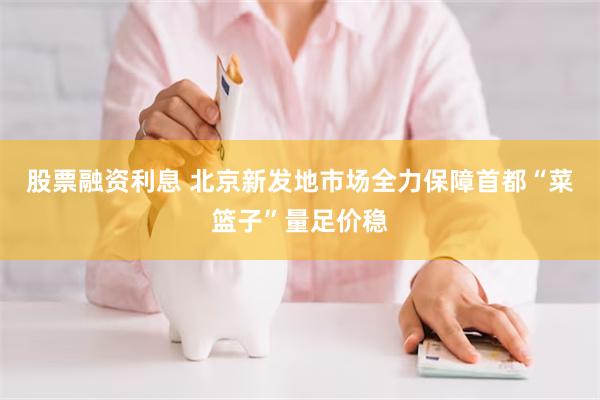 股票融资利息 北京新发地市场全力保障首都“菜篮子”量足价稳