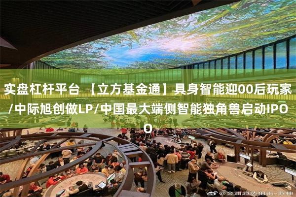 实盘杠杆平台 【立方基金通】具身智能迎00后玩家/中际旭创做LP/中国最大端侧智能独角兽启动IPO