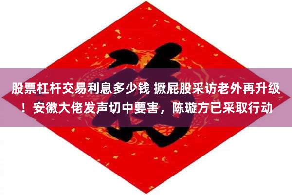 股票杠杆交易利息多少钱 撅屁股采访老外再升级！安徽大佬发声切中要害，陈璇方已采取行动