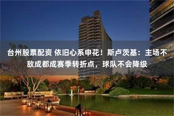 台州股票配资 依旧心系申花！斯卢茨基：主场不敌成都成赛季转折点，球队不会降级