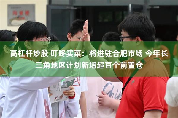高杠杆炒股 叮咚买菜：将进驻合肥市场 今年长三角地区计划新增超百个前置仓