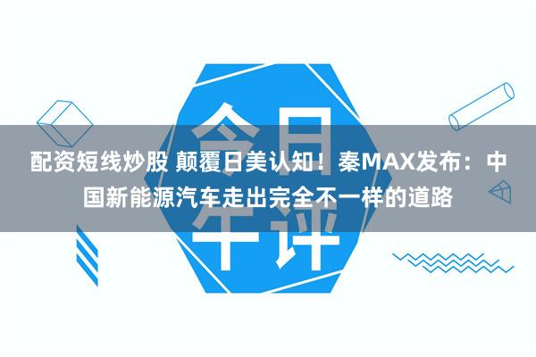 配资短线炒股 颠覆日美认知！秦MAX发布：中国新能源汽车走出完全不一样的道路