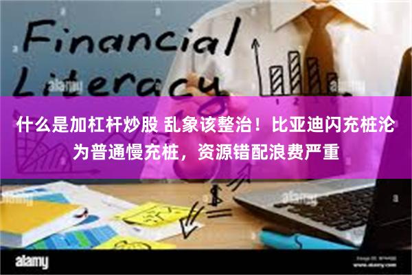 什么是加杠杆炒股 乱象该整治！比亚迪闪充桩沦为普通慢充桩，资源错配浪费严重