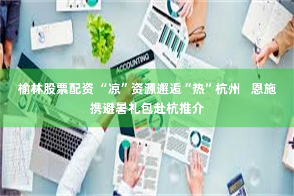 榆林股票配资 “凉”资源邂逅“热”杭州   恩施携避暑礼包赴杭推介