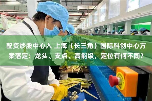 配资炒股中心入 上海（长三角）国际科创中心方案落定：龙头、支点、高能级，定位有何不同？