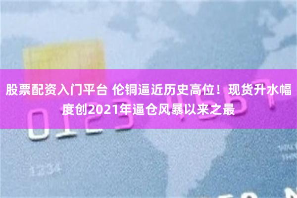 股票配资入门平台 伦铜逼近历史高位!现货升水幅度创2021年逼仓风暴以来之最