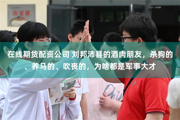 在线期货配资公司 刘邦沛县的酒肉朋友，杀狗的、养马的、吹丧的，为啥都是军事大才