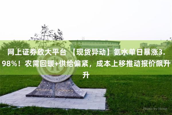 网上证劵放大平台 【现货异动】氨水单日暴涨3.98%！农需回暖+供给偏紧，成本上移推动报价飙升