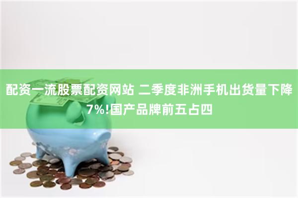 配资一流股票配资网站 二季度非洲手机出货量下降7%!国产品牌前五占四
