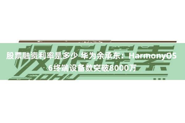 股票融资利率是多少 华为余承东：HarmonyOS 6终端设备数突破8000万