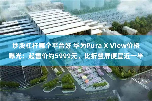 炒股杠杆哪个平台好 华为Pura X View价格曝光：起售价约5999元，比折叠屏便宜近一半