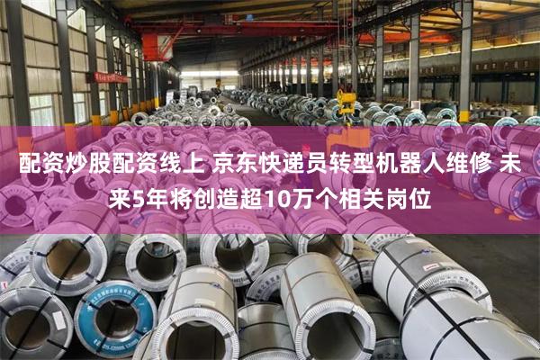 配资炒股配资线上 京东快递员转型机器人维修 未来5年将创造超10万个相关岗位