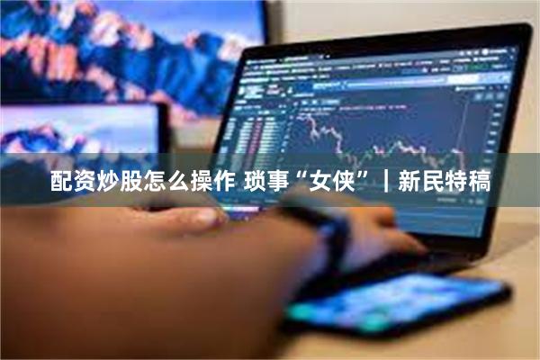 配资炒股怎么操作 琐事“女侠”｜新民特稿