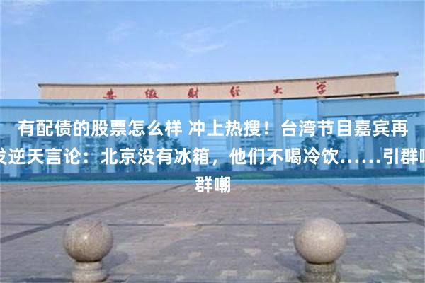 有配债的股票怎么样 冲上热搜！台湾节目嘉宾再发逆天言论：北京没有冰箱，他们不喝冷饮……引群嘲