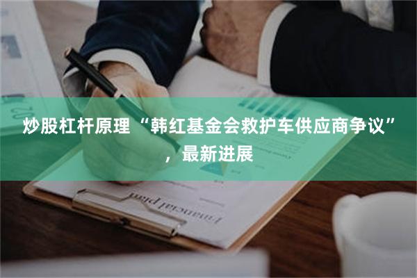 炒股杠杆原理 “韩红基金会救护车供应商争议”，最新进展