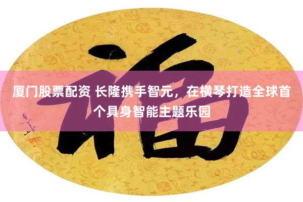 厦门股票配资 长隆携手智元，在横琴打造全球首个具身智能主题乐园