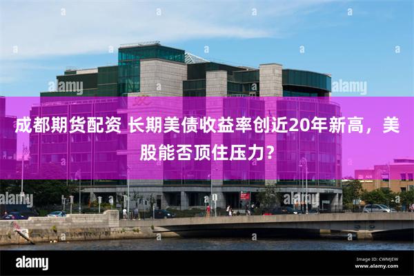 成都期货配资 长期美债收益率创近20年新高，美股能否顶住压力？