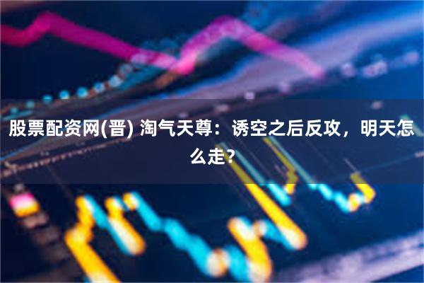 股票配资网(晋) 淘气天尊：诱空之后反攻，明天怎么走？