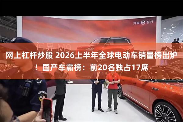网上杠杆炒股 2026上半年全球电动车销量榜出炉！国产车霸榜：前20名独占17席