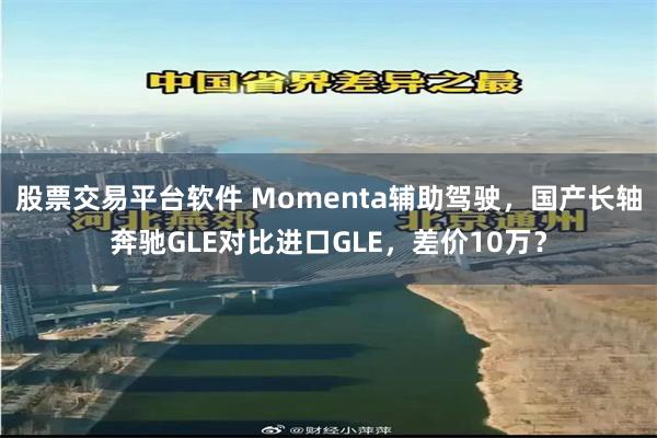 股票交易平台软件 Momenta辅助驾驶，国产长轴奔驰GLE对比进口GLE，差价10万？