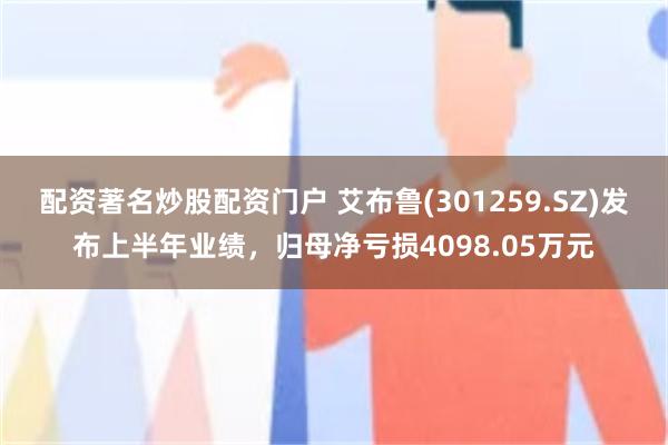 配资著名炒股配资门户 艾布鲁(301259.SZ)发布上半年业绩，归母净亏损4098.05万元