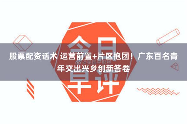 股票配资话术 运营前置+片区抱团！广东百名青年交出兴乡创新答卷