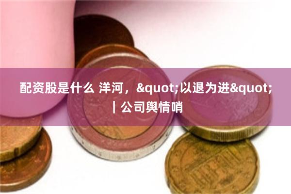 配资股是什么 洋河，"以退为进"｜公司舆情哨