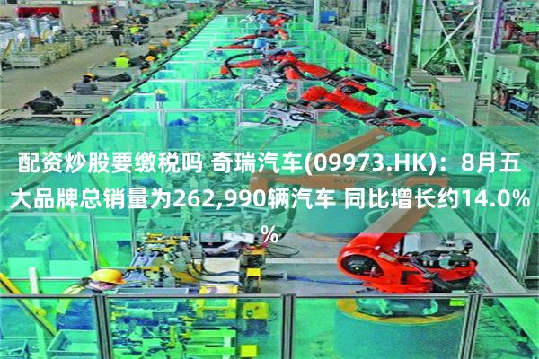 配资炒股要缴税吗 奇瑞汽车(09973.HK)：8月五大品牌总销量为262,990辆汽车 同比增长约14.0%
