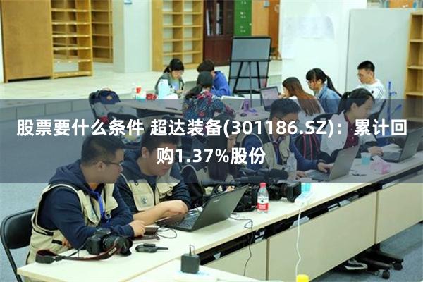 股票要什么条件 超达装备(301186.SZ)：累计回购1.37%股份