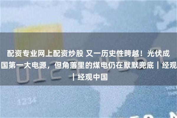配资专业网上配资炒股 又一历史性跨越!光伏成为中国第一大电源,但角落里的煤电仍在默默兜底|经观中国
